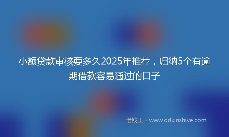 小额贷款审核要多久2025年推荐，归纳5个有逾期借款容易通过的口子