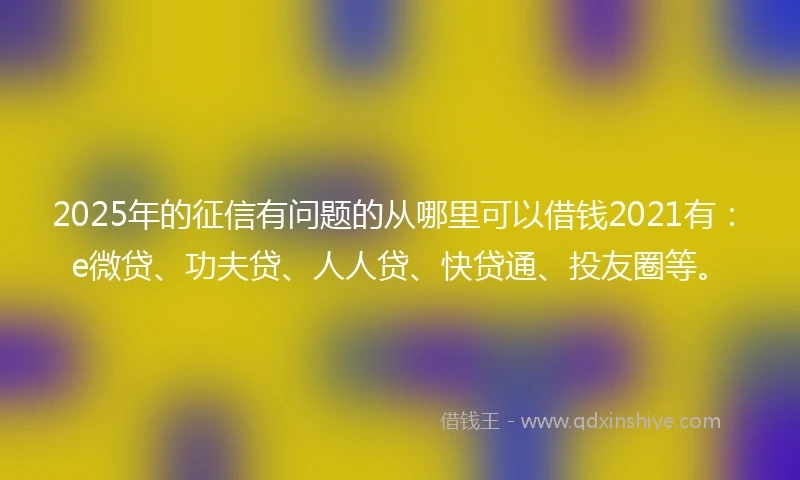 2025年的征信有问题的从哪里可以借钱2021有：e微贷、功夫贷、人人贷、快贷通、投友圈等。