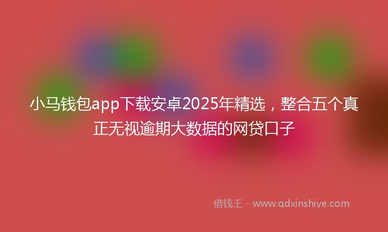 小马钱包app下载安卓2025年精选，整合五个真正无视逾期大数据的网贷口子