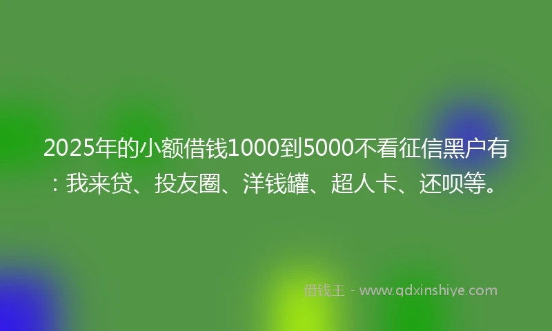 2025年的小额借钱1000到5000不看征信黑户有：我来贷、投友圈、洋钱罐、超人卡、还呗等。