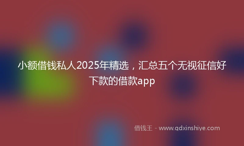 小额借钱私人2025年精选，汇总五个无视征信好下款的借款app