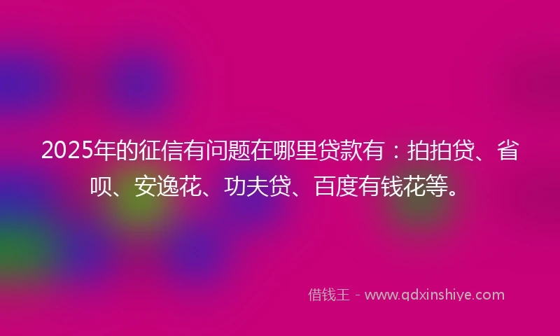 2025年的征信有问题在哪里贷款有：拍拍贷、省呗、安逸花、功夫贷、百度有钱花等。