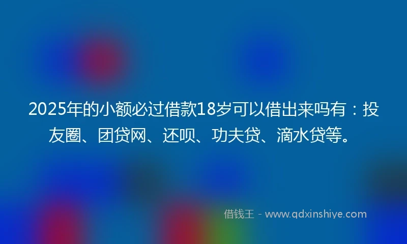 2025年的小额必过借款18岁可以借出来吗有：投友圈、团贷网、还呗、功夫贷、滴水贷等。