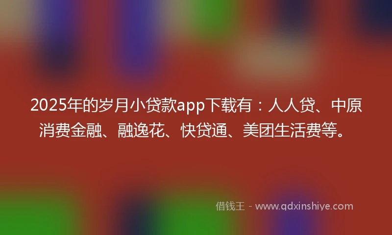 2025年的岁月小贷款app下载有：人人贷、中原消费金融、融逸花、快贷通、美团生活费等。