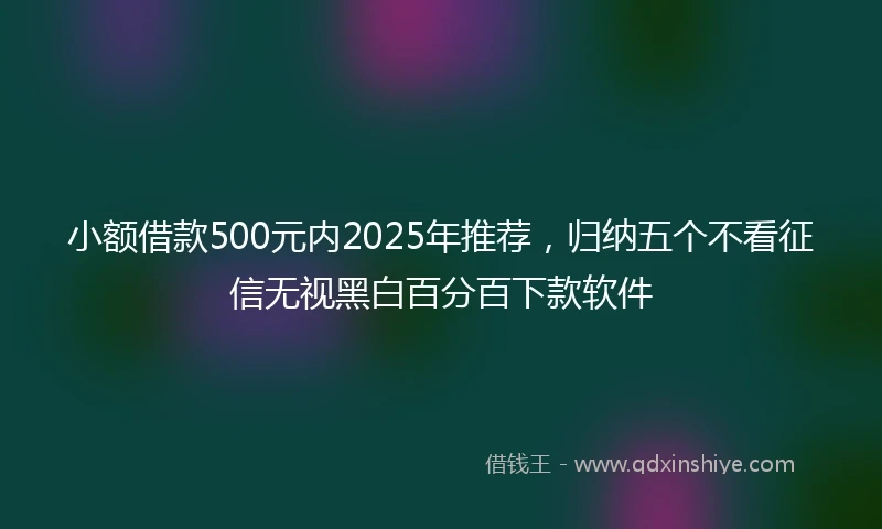 小额借款500元内2025年推荐，归纳五个不看征信无视黑白百分百下款软件