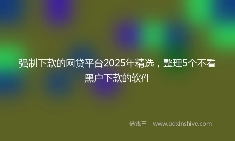 强制下款的网贷平台2025年精选，整理5个不看黑户下款的软件