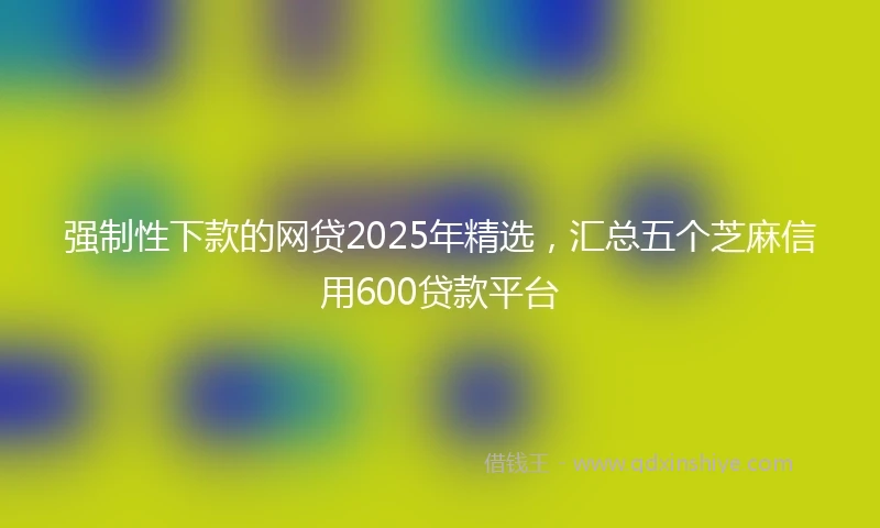 强制性下款的网贷2025年精选，汇总五个芝麻信用600贷款平台