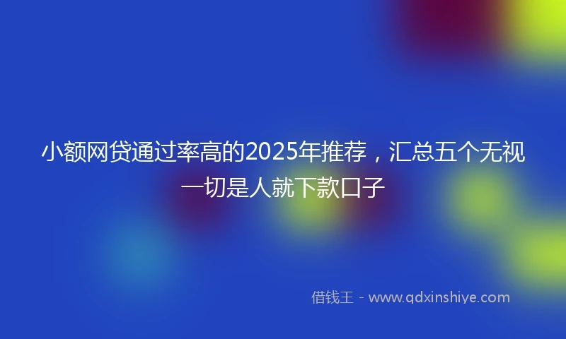 小额网贷通过率高的2025年推荐，汇总五个无视一切是人就下款口子