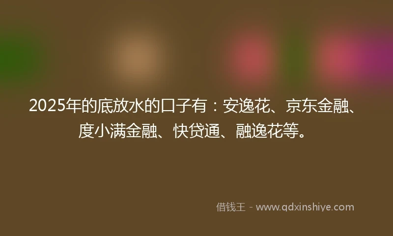 2025年的底放水的口子有：安逸花、京东金融、度小满金融、快贷通、融逸花等。