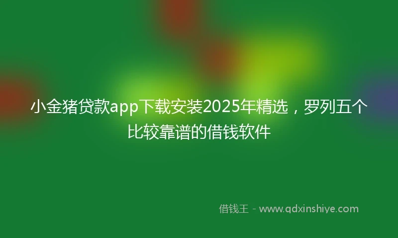 小金猪贷款app下载安装2025年精选，罗列五个比较靠谱的借钱软件