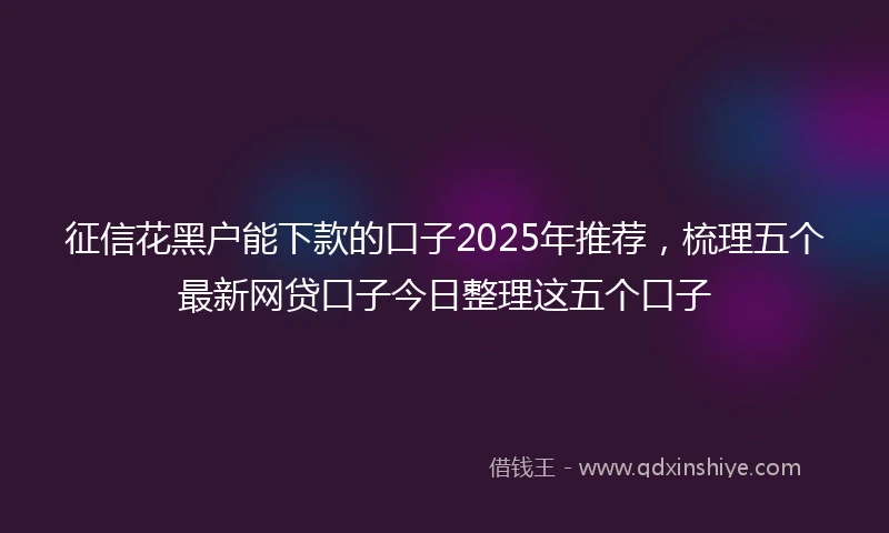 征信花黑户能下款的口子2025年推荐，梳理五个最新网贷口子今日整理这五个口子