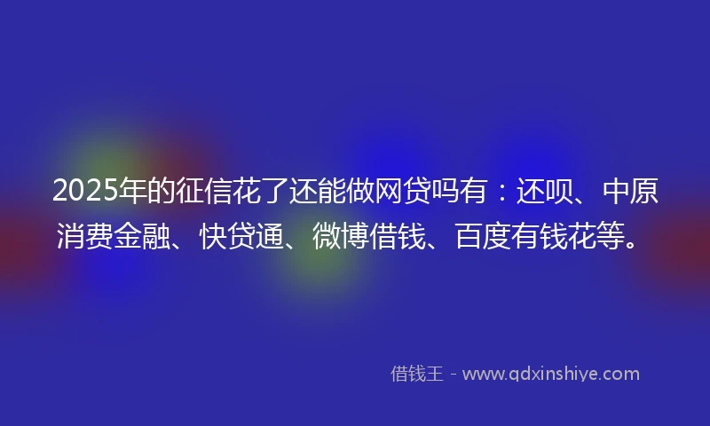 2025年的征信花了还能做网贷吗有：还呗、中原消费金融、快贷通、微博借钱、百度有钱花等。