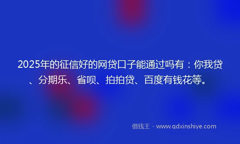 2025年的征信好的网贷口子能通过吗有：你我贷、分期乐、省呗、拍拍贷、百度有钱花等。