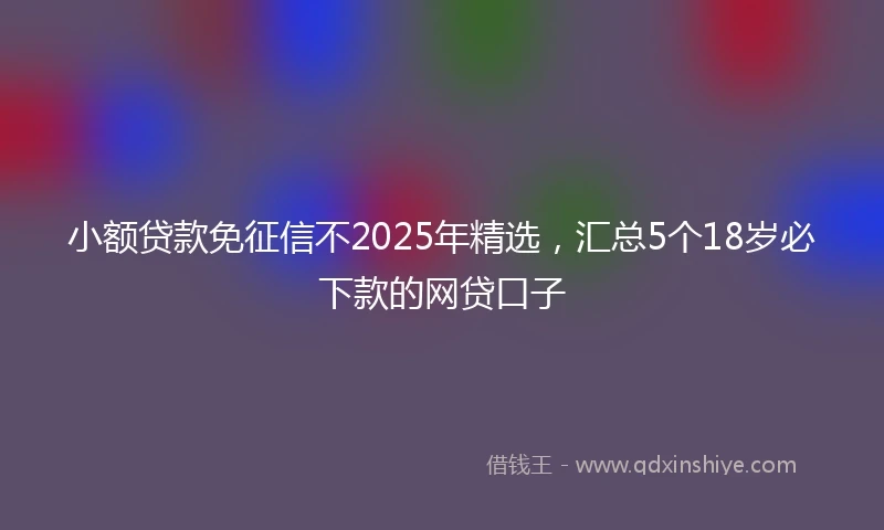小额贷款免征信不2025年精选，汇总5个18岁必下款的网贷口子