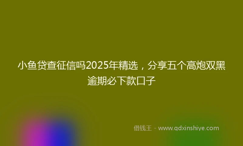 小鱼贷查征信吗2025年精选，分享五个高炮双黑逾期必下款口子