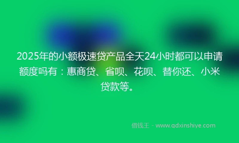 2025年的小额极速贷产品全天24小时都可以申请额度吗有：惠商贷、省呗、花呗、替你还、小米贷款等。