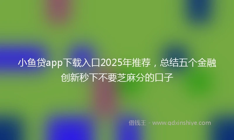 小鱼贷app下载入口2025年推荐，总结五个金融创新秒下不要芝麻分的口子