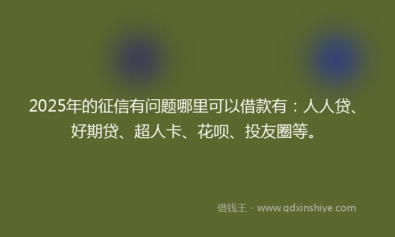 2025年的征信有问题哪里可以借款有：人人贷、好期贷、超人卡、花呗、投友圈等。