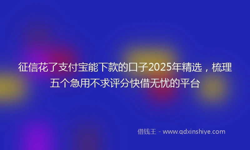 征信花了支付宝能下款的口子2025年精选，梳理五个急用不求评分快借无忧的平台