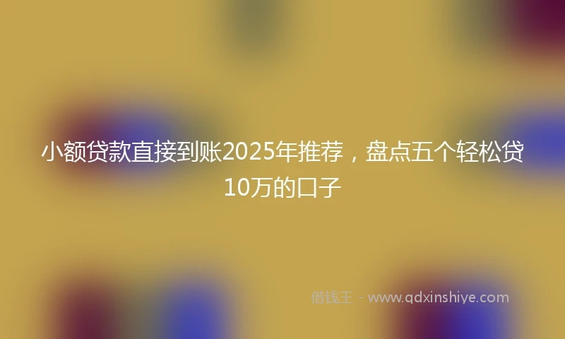 小额贷款直接到账2025年推荐，盘点五个轻松贷10万的口子