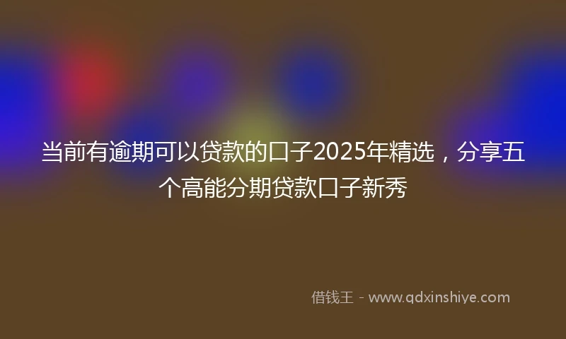 当前有逾期可以贷款的口子2025年精选，分享五个高能分期贷款口子新秀