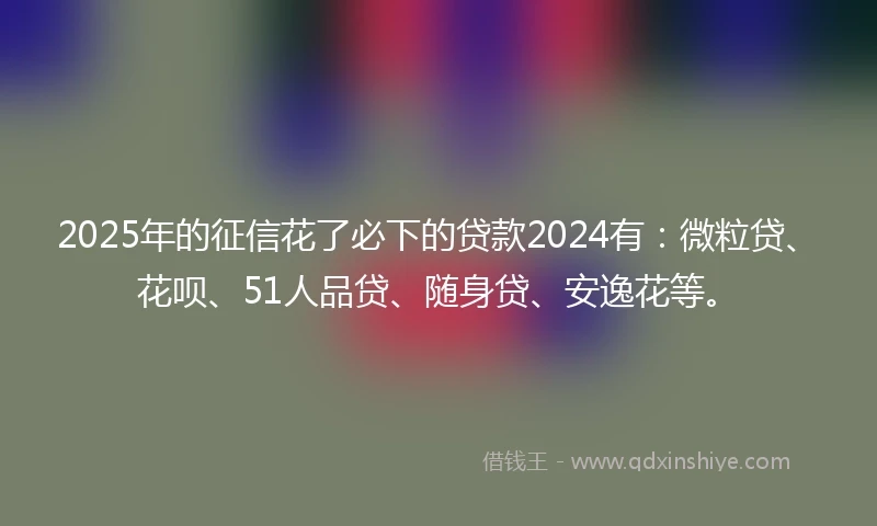 2025年的征信花了必下的贷款2024有：微粒贷、花呗、51人品贷、随身贷、安逸花等。