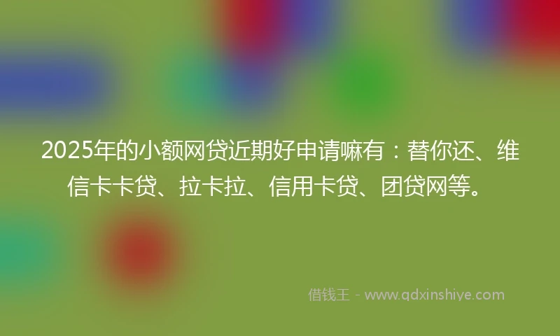 2025年的小额网贷近期好申请嘛有：替你还、维信卡卡贷、拉卡拉、信用卡贷、团贷网等。
