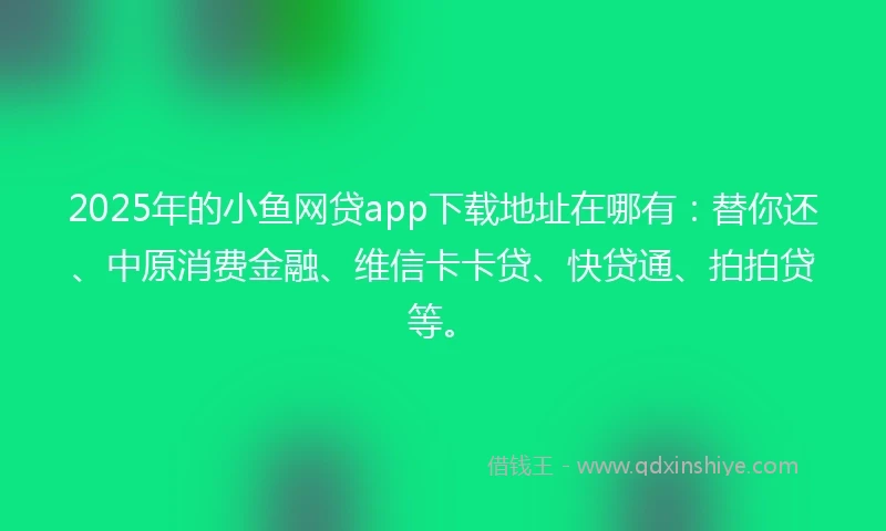 2025年的小鱼网贷app下载地址在哪有：替你还、中原消费金融、维信卡卡贷、快贷通、拍拍贷等。