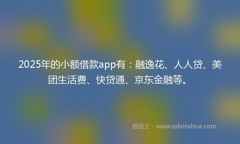 2025年的小额借款app有：融逸花、人人贷、美团生活费、快贷通、京东金融等。