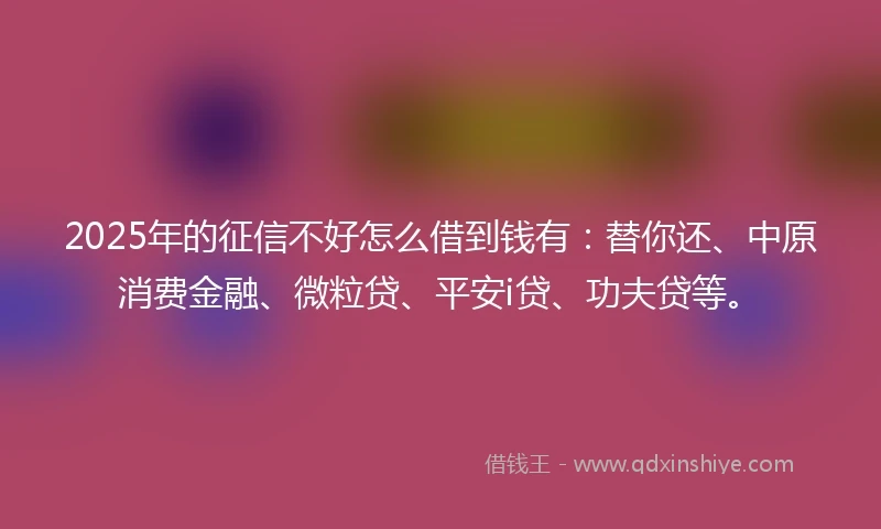 2025年的征信不好怎么借到钱有：替你还、中原消费金融、微粒贷、平安i贷、功夫贷等。