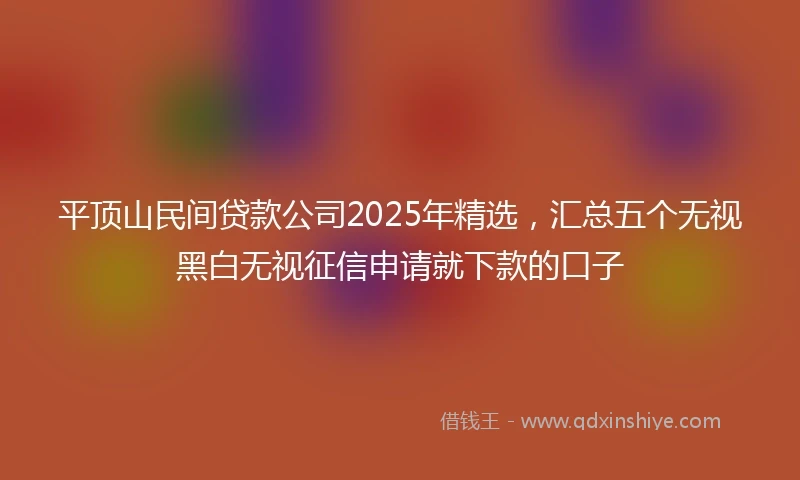 平顶山民间贷款公司2025年精选，汇总五个无视黑白无视征信申请就下款的口子