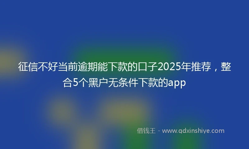 征信不好当前逾期能下款的口子2025年推荐,整合5个黑户无条件下款的app