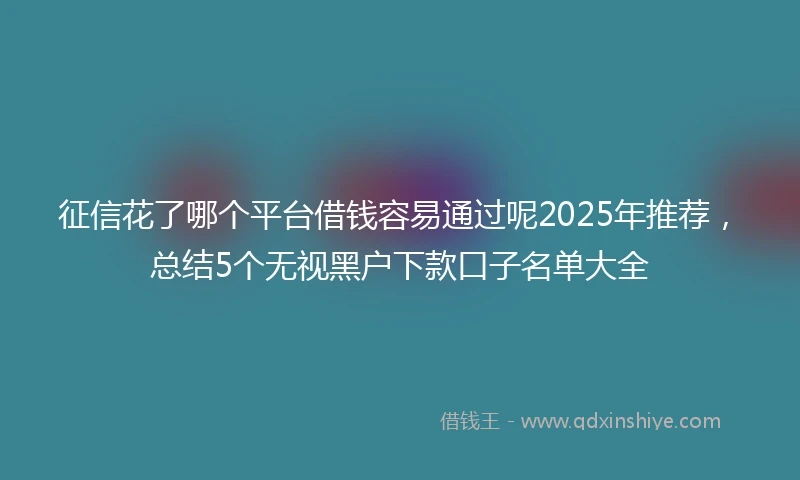征信花了哪个平台借钱容易通过呢2025年推荐，总结5个无视黑户下款口子名单大全