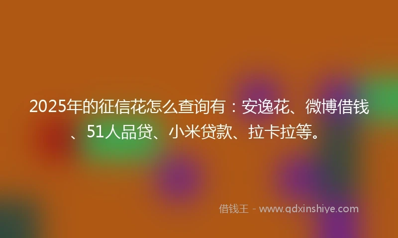 2025年的征信花怎么查询有：安逸花、微博借钱、51人品贷、小米贷款、拉卡拉等。