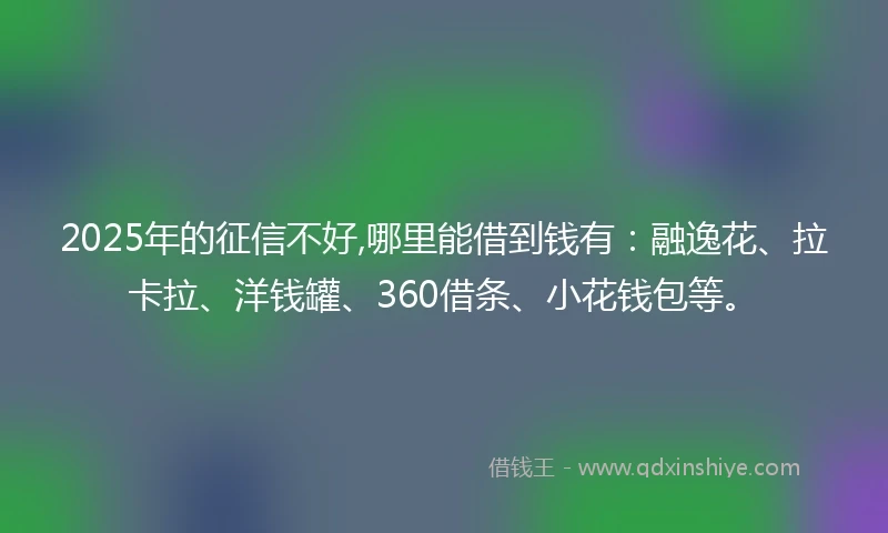 2025年的征信不好,哪里能借到钱有：融逸花、拉卡拉、洋钱罐、360借条、小花钱包等。