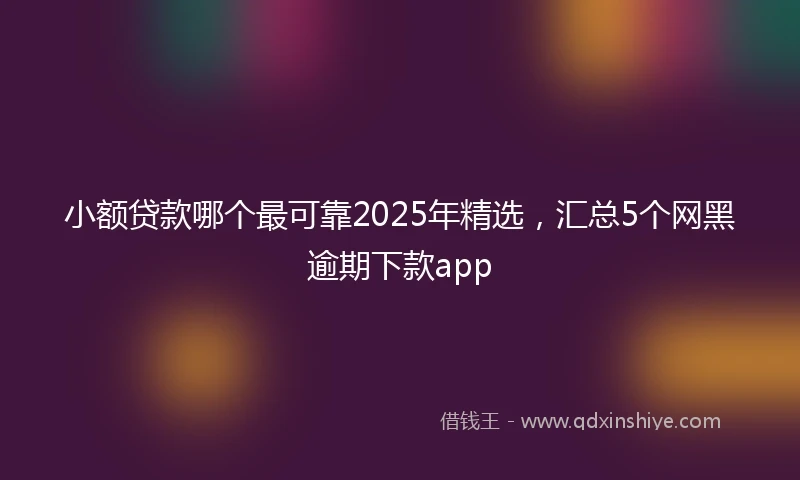 小额贷款哪个最可靠2025年精选，汇总5个网黑逾期下款app