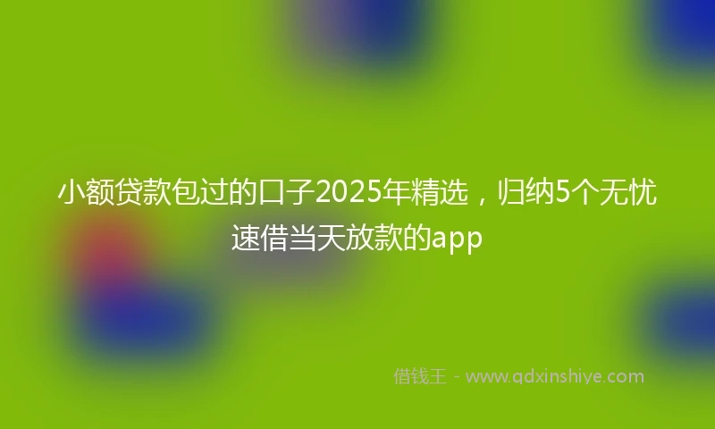 小额贷款包过的口子2025年精选，归纳5个无忧速借当天放款的app