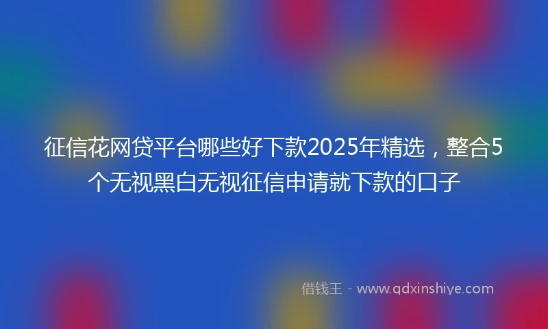 征信花网贷平台哪些好下款2025年精选，整合5个无视黑白无视征信申请就下款的口子