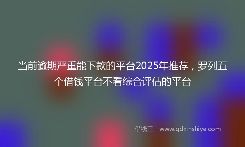 当前逾期严重能下款的平台2025年推荐，罗列五个借钱平台不看综合评估的平台