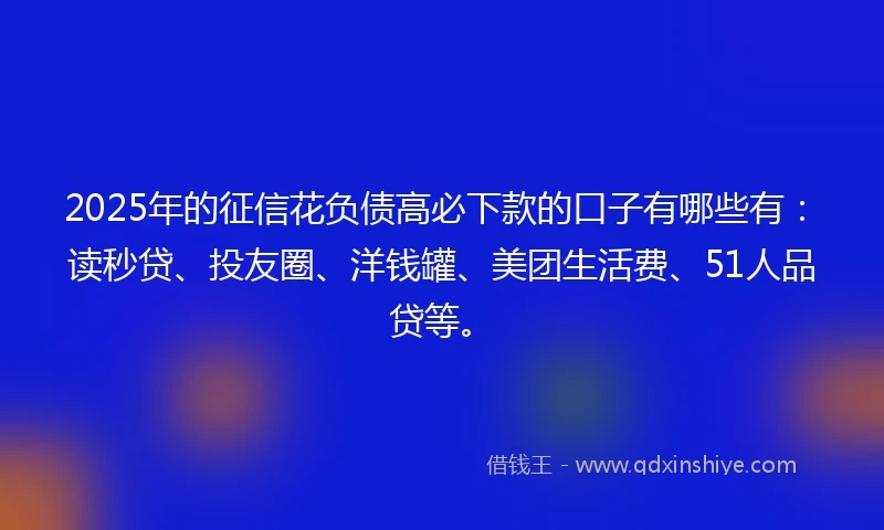 2025年的征信花负债高必下款的口子有哪些有：读秒贷、投友圈、洋钱罐、美团生活费、51人品贷等。