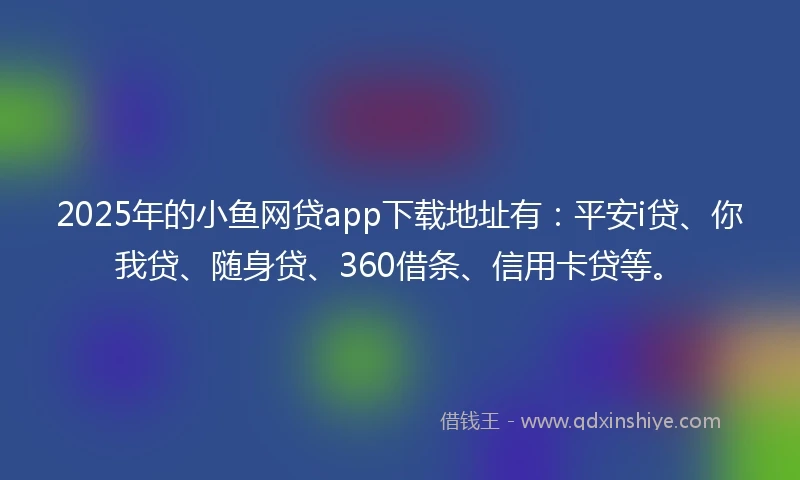 2025年的小鱼网贷app下载地址有：平安i贷、你我贷、随身贷、360借条、信用卡贷等。