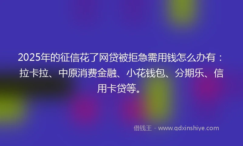 2025年的征信花了网贷被拒急需用钱怎么办有：拉卡拉、中原消费金融、小花钱包、分期乐、信用卡贷等。