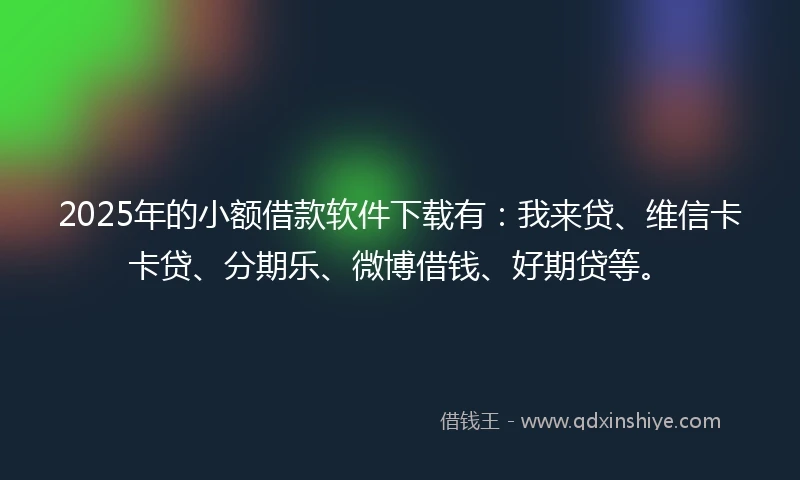 2025年的小额借款软件下载有：我来贷、维信卡卡贷、分期乐、微博借钱、好期贷等。
