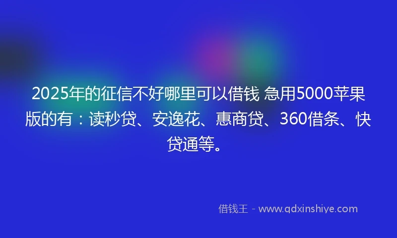2025年的征信不好哪里可以借钱 急用5000苹果版的有：读秒贷、安逸花、惠商贷、360借条、快贷通等。