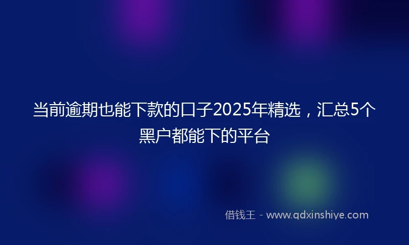 当前逾期也能下款的口子2025年精选，汇总5个黑户都能下的平台