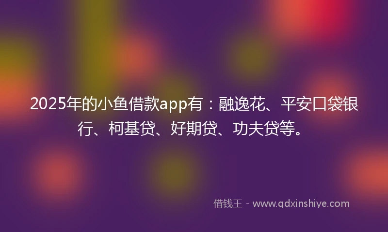 2025年的小鱼借款app有：融逸花、平安口袋银行、柯基贷、好期贷、功夫贷等。