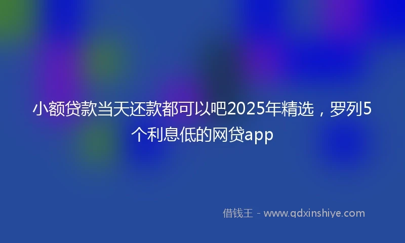 小额贷款当天还款都可以吧2025年精选，罗列5个利息低的网贷app