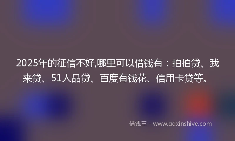 2025年的征信不好,哪里可以借钱有：拍拍贷、我来贷、51人品贷、百度有钱花、信用卡贷等。