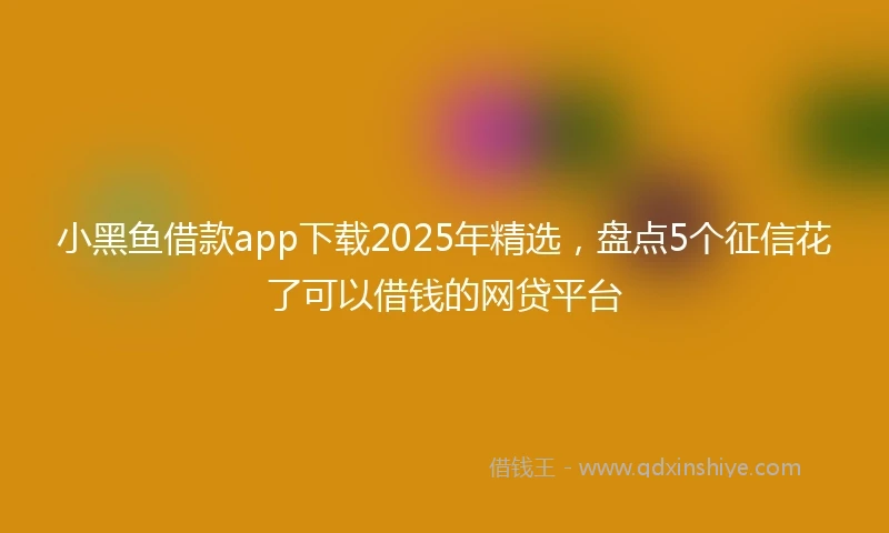 小黑鱼借款app下载2025年精选，盘点5个征信花了可以借钱的网贷平台