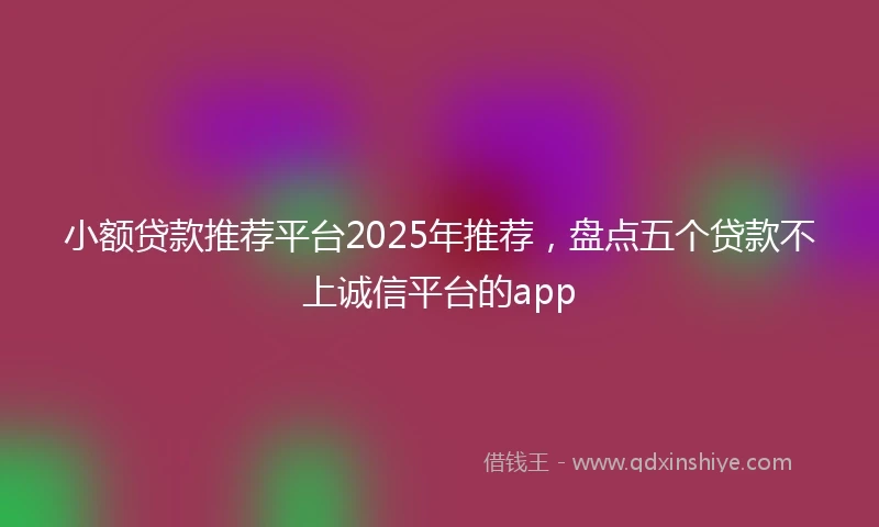 小额贷款推荐平台2025年推荐，盘点五个贷款不上诚信平台的app